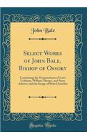 Select Works of John Bale, Bishop of Ossory: Containing the Examinations of Lord Cobham, William Thorpe, and Anne Askewe, and the Image of Both Churches (Classic Reprint)