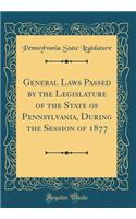 General Laws Passed by the Legislature of the State of Pennsylvania, During the Session of 1877 (Classic Reprint)