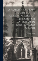 Familiar And Easy Guide To The Understanding Of The Church Catechism, In Question And Answer