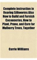 Complete Instruction in Rearing Silkworms Also How to Build and Furnish Cocooneries, How to Plant, Prune, and Care for Mulberry Trees, Together