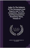 Index to the Subjects of the Documents and Reports and to the Committees, Senators, and Representatives Presenting Them, Volume 13