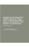 An Essay on the Ground or Formal Reason of Saving Faith. to Which Are Added, 2 Essays, Illustrative of the Subject of Justification