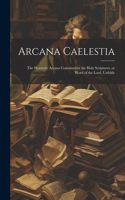 Arcana Caelestia; the Heavenly Arcana Contained in the Holy Scriptures, or Word of the Lord, Unfolde