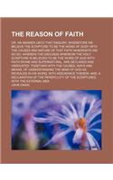 The Reason of Faith; Or, an Answer Unto That Enquiry, Wherefore We Believe the Scripture to Be the Word of God? with the Causes and Nature of That Fai