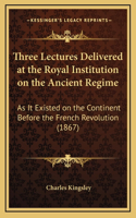 Three Lectures Delivered at the Royal Institution on the Ancient Regime: As It Existed on the Continent Before the French Revolution (1867)