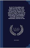 An Act To Consolidate And Make Into One City, To Be Called Jersey City, The Cities Of Jersey City, Hudson City, Hoboken, Bergen, The Town Of Union, And The Townships Of North Bergen, West Hoboken, Greenville, Bayonne And Weehawken, And Part Of The: (English)