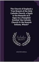 Church of England a True Branch of the Holy Catholic Church, a Reply to the Remarks of E. Egan On a Pamphlet Entitled 'the Catholic Church Or the Romish Schism, Which?'