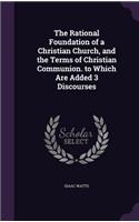 The Rational Foundation of a Christian Church, and the Terms of Christian Communion. to Which Are Added 3 Discourses