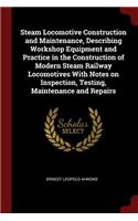 Steam Locomotive Construction and Maintenance, Describing Workshop Equipment and Practice in the Construction of Modern Steam Railway Locomotives with Notes on Inspection, Testing, Maintenance and Repairs