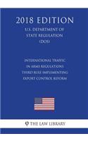 International Traffic in Arms Regulations - Third Rule Implementing Export Control Reform (U.S. Department of State Regulation) (DOS) (2018 Edition)