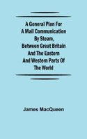 General Plan for a Mail Communication by Steam, Between Great Britain and the Eastern and Western Parts of the World