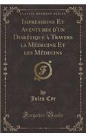 Impressions Et Aventures d'Un DiabÃ©tique Ã? Travers La MÃ©decine Et Les MÃ©decins (Classic Reprint)