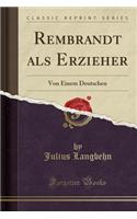 Rembrandt ALS Erzieher: Von Einem Deutschen (Classic Reprint): Von Einem Deutschen (Classic Reprint)