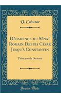 Décadence du Sénat Romain Depuis César Jusqu'à Constantin: Thèse pour le Doctorat (Classic Reprint)