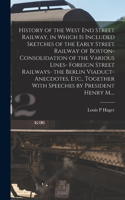History of the West End Street Railway, in Which is Included Sketches of the Early Street Railway of Boston- Consolidation of the Various Lines- Foreign Street Railways- the Berlin Viaduct- Anecdotes, Etc., Together With Speeches by President Henry