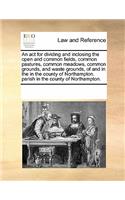 An ACT for Dividing and Inclosing the Open and Common Fields, Common Pastures, Common Meadows, Common Grounds, and Waste Grounds, of and in the in the County of Northampton. Parish in the County of Northampton.