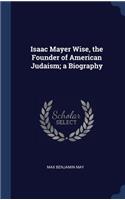 Isaac Mayer Wise, the Founder of American Judaism; a Biography