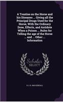 A Treatise on the Horse and His Diseases ... Giving All the Principal Drugs Used for the Horse, with the Ordinary Dose, Effects, and Antidote When a Poison ... Rules for Telling the Age of the Horse ... and ... Other ... Information