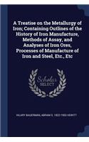 A Treatise on the Metallurgy of Iron; Containing Outlines of the History of Iron Manufacture, Methods of Assay, and Analyses of Iron Ores, Processes of Manufacture of Iron and Steel, Etc., Etc
