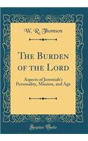 The Burden of the Lord: Aspects of Jeremiah's Personality, Mission, and Age (Classic Reprint)