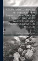 Tour From London to Petersburgh, From Thence to Moscow, and Return to London by Way of Courland, Poland, Germany and Holland