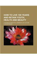 How to Live 100 Years and Retain Youth, Health and Beauty; A Course of Practical Lessons in Life Culture