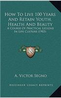 How to Live 100 Years and Retain Youth, Health and Beauty: A Course of Practical Lessons in Life Culture (1903)