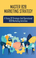Master B2B Marketing Strategy: A Vision Of Strategic And Operational B2B Marketing Activities: Models Of B2B Marketing
