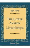 The Lower Amazon: A Narrative of Explorations in the Little Known Regions (Classic Reprint)