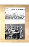 The Active Testimony of the True Presbyterians of Scotland, Being a Brief Abstract of Acknowledgment of Sins, and Engagement to Duties, as Also, a First and Second Declaration of War Against All the Enemies of Christ at Home and Abroad