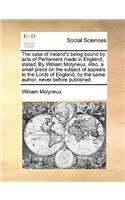 The Case of Ireland's Being Bound by Acts of Parliament Made in England, Stated. by William Molyneux. Also, a Small Piece on the Subject of Appeals to the Lords of England, by the Same Author, Never Before Published.