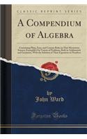 A Compendium of Algebra: Containing Plain, Easy, and Concise Rules in That Mysterious Science; Exemplify'd by Variety of Problems, Both in Arithmetick and Geometry, with the Solution of Their Equations in Numbers (Classic Reprint): Containing Plain, Easy, and Concise Rules in That Mysterious Science; Exemplify'd by Variety of Problems, Both in Arithmetick and Geometry, with the