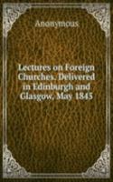 Lectures on Foreign Churches. Delivered in Edinburgh and Glasgow, May 1845