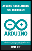 Arduino Programming for Beginners: For Beginners And Seniors Looking To Master Arduino Programming