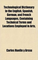 Technological Dictionary in the English, Spanish, German, and French Languages, Containing Technical Terms and Locutions Employed in Arts,