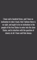 I have said a hundred times, and I have no inclination to take it back, that I believe there is no right, and ought to be no inclination in the people of the free States to enter into the slave States, and to interfere with the question of slavery