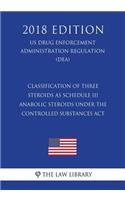 Classification of Three Steroids as Schedule III Anabolic Steroids Under the Controlled Substances Act (US Drug Enforcement Administration Regulation) (DEA) (2018 Edition)