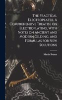 The Practical Electroplater. A Comprehensive Treatise on Electroplating, With Notes on Ancient and Modern Gilding, and Formulas for New Solutions