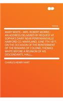 Mary White-- Mrs. Robert Morris: An Address Delivered by Request at Sophia's Dairy Near Perrymansville Harford Co. Maryland, June 7th 1877, on the Occasion of the Reinterment of the Remains of Colonel Thomas White Before a Reunion of His Descendant: An Address Delivered by Request at Sophia's Dairy Near Perrymansville Harford Co. Maryland, June 7th 1877, on the Occasion of the Reinterment of the