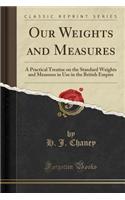 Our Weights and Measures: A Practical Treatise on the Standard Weights and Measures in Use in the British Empire (Classic Reprint)
