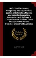 Hicks' Builders' Guide, Comprising an Easy, Practical System of Estimating Material and Labor for Carpenters, Contractors and Builders. a Comprehensive Guide to Those Engaged in the Various Branches of the Building Trades