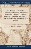 The Mariner's New Calendar. Containing, the Principles of Arithmetic and Practical Geometry; ... Together with Exact Tables of the Sun's Place, ... Also, the Description and Use of the Sea-Quadrant