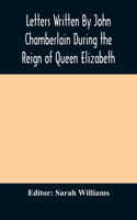 Letters Written By John Chamberlain During the Reign of Queen Elizabeth