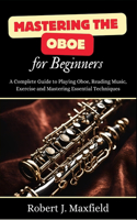 Mastering the Oboe for Beginners: A Complete Guide to Playing Oboe, Reading Music, Exercise and Mastering Essential Techniques