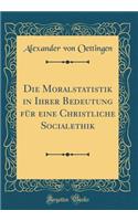 Die Moralstatistik in Ihrer Bedeutung Für Eine Christliche Socialethik (Classic Reprint)