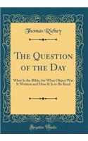 The Question of the Day: What Is the Bible, for What Object Was It Written and How It Is to Be Read (Classic Reprint): What Is the Bible, for What Object Was It Written and How It Is to Be Read (Classic Reprint)