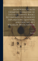 Introduction to Geometry, Consisting of Euclid's Elements, Book I, Accompanied by Numerous Explanations, Questions, and Exercises, by J. Walmsley. [With] Answers