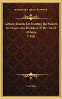 Catholic Reasons For Rejecting The Modern Pretensions And Doctrines Of The Church Of Rome (1846)