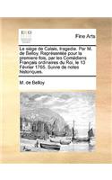 Le Sige de Calais, Tragedie. Par M. de Belloy. Reprsente Pour La Premiere Fois, Par Les Comediens Francaise Ordinaires Du Roi, Le 13 Fvrier 1765. Suivie