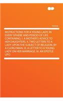 Instructions for a Young Lady, in Every Sphere and Period of Life. Containing, I. a Mother's Advice to Her Daughters. II. Two Letters to a Lady Upon the Subject of Religion, by a Clergyman. III. a Letter to a Young Lady on Her Marriage. IV. an Epis